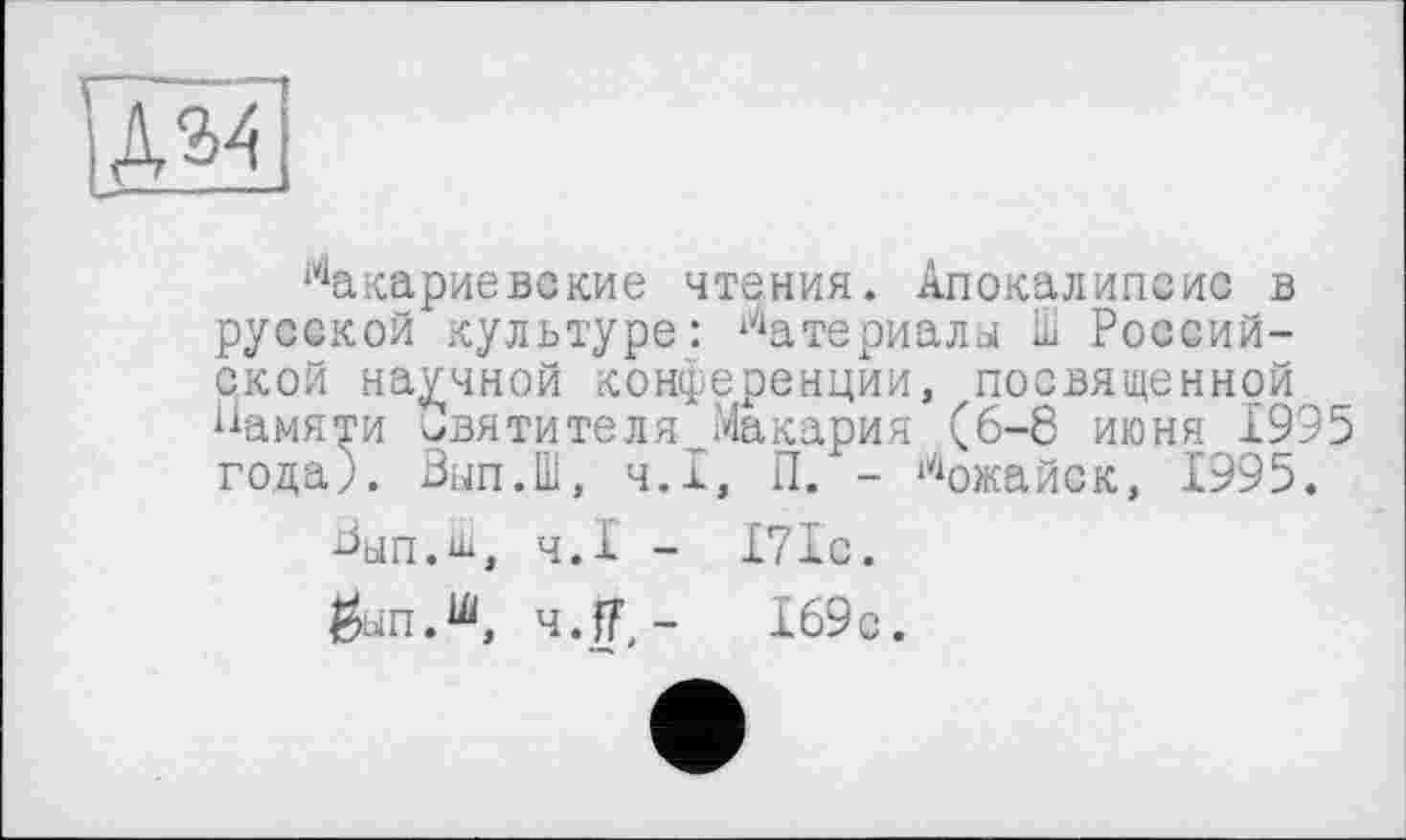 ﻿ЇД34
і4акариевские чтения. Апокалипсис в русской культуре: Материалы ill Российской научной конференции, посвященной Памяти святителя Макария (6-8 июня 1995 года). Вып.Ш, Ч.І, П. - Можайск, 1995.
Вып.ш, Ч.І - 171с.
$ып.ш, 4.J,-	169с.